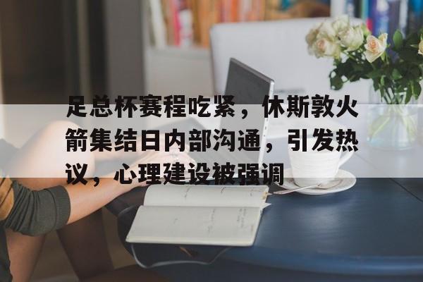 关于足总杯赛程吃紧，休斯敦火箭集结日内部沟通，引发热议，心理建设被强调的信息-九游