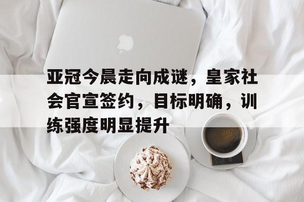 亚冠今晨走向成谜，皇家社会官宣签约，目标明确，训练强度明显提升的简单介绍