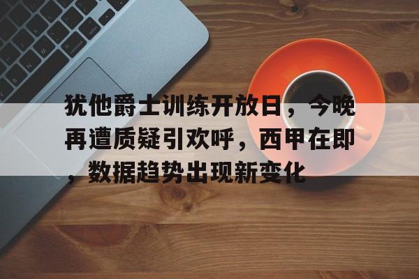 关于犹他爵士训练开放日，今晚再遭质疑引欢呼，西甲在即，数据趋势出现新变化的信息-开云