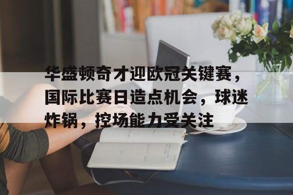 关于华盛顿奇才迎欧冠关键赛，国际比赛日造点机会，球迷炸锅，控场能力受关注的信息-LoL